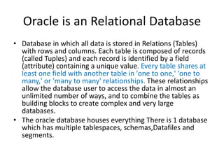 Oracle is an Relational Database
• Database in which all data is stored in Relations (Tables)
with rows and columns. Each table is composed of records
(called Tuples) and each record is identified by a field
(attribute) containing a unique value. Every table shares at
least one field with another table in 'one to one,' 'one to
many,' or 'many to many' relationships. These relationships
allow the database user to access the data in almost an
unlimited number of ways, and to combine the tables as
building blocks to create complex and very large
databases.
• The oracle database houses everything There is 1 database
which has multiple tablespaces, schemas,Datafiles and
segments.
 