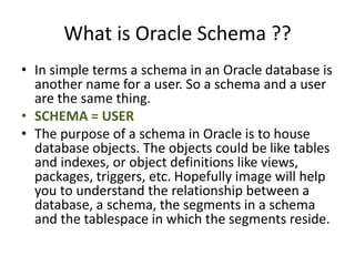 What is Oracle Schema ??
• In simple terms a schema in an Oracle database is
another name for a user. So a schema and a user
are the same thing.
• SCHEMA = USER
• The purpose of a schema in Oracle is to house
database objects. The objects could be like tables
and indexes, or object definitions like views,
packages, triggers, etc. Hopefully image will help
you to understand the relationship between a
database, a schema, the segments in a schema
and the tablespace in which the segments reside.
 