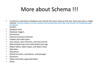More about Schema !!!
• A schema is owned by a database user and has the same name as that user. Each user owns a single
schema. Schema objects can be created and manipulated with SQL and include the following types
of objects:
Clusters
• Database links
• Database triggers
• Dimensions
• External procedure libraries
• Indexes and index types
• Java classes, Java resources, and Java sources
• Materialized views and materialized view logs
• Object tables, object types, and object views
• Operators
• Sequences
• Stored functions, procedures, and packages
• Synonyms
• Tables and index-organized tables
• Views
 