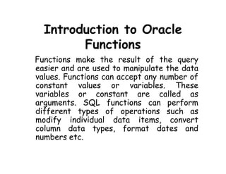 Introduction to Oracle 
Functions 
Functions make the result of the query 
easier and are used to manipulate the data 
values. Functions can accept any number of 
constant values or variables. These 
variables or constant are called as 
arguments. SQL functions can perform 
different types of operations such as 
modify individual data items, convert 
column data types, format dates and 
numbers etc. 
 