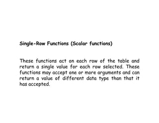 Single-Row Functions (Scalar functions) 
These functions act on each row of the table and 
return a single value for each row selected. These 
functions may accept one or more arguments and can 
return a value of different data type than that it 
has accepted. 
 