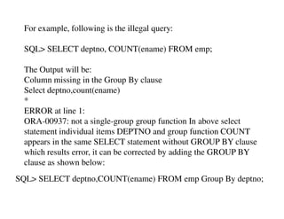 For example, following is the illegal query: 
SQL> SELECT deptno, COUNT(ename) FROM emp; 
The Output will be: 
Column missing in the Group By clause 
Select deptno,count(ename) 
* 
ERROR at line 1: 
ORA-00937: not a single-group group function In above select 
statement individual items DEPTNO and group function COUNT 
appears in the same SELECT statement without GROUP BY clause 
which results error, it can be corrected by adding the GROUP BY 
clause as shown below: 
SQL> SELECT deptno,COUNT(ename) FROM emp Group By deptno; 
 