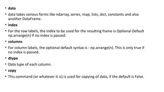 • data
• data takes various forms like ndarray, series, map, lists, dict, constants and also
another DataFrame.
• index
• For the row labels, the Index to be used for the resulting frame is Optional Default
np.arrange(n) if no index is passed.
• columns
• For column labels, the optional default syntax is - np.arrange(n). This is only true if
no index is passed.
• dtype
• Data type of each column.
• copy
• This command (or whatever it is) is used for copying of data, if the default is False.
 