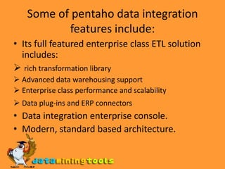 Some of pentaho data integration features include:Its full featured enterprise class ETL solution includes:rich transformation library