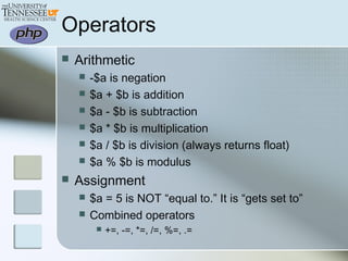 Operators
 Arithmetic
 -$a is negation
 $a + $b is addition
 $a - $b is subtraction
 $a * $b is multiplication
 $a / $b is division (always returns float)
 $a % $b is modulus
 Assignment
 $a = 5 is NOT “equal to.” It is “gets set to”
 Combined operators
 +=, -=, *=, /=, %=, .=
 