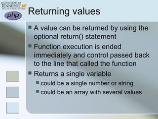 Returning values
 A value can be returned by using the
optional return() statement
 Function execution is ended
immediately and control passed back
to the line that called the function
 Returns a single variable
 could be a single number or string
 could be an array with several values
 