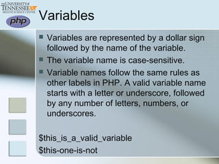Variables
 Variables are represented by a dollar sign
followed by the name of the variable.
 The variable name is case-sensitive.
 Variable names follow the same rules as
other labels in PHP. A valid variable name
starts with a letter or underscore, followed
by any number of letters, numbers, or
underscores.
$this_is_a_valid_variable
$this-one-is-not
 
