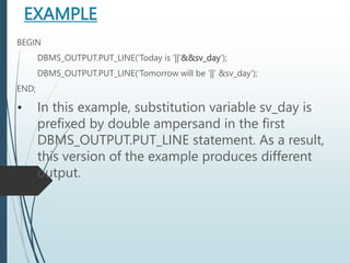 EXAMPLE
BEGIN
DBMS_OUTPUT.PUT_LINE('Today is '||'&&sv_day');
DBMS_OUTPUT.PUT_LINE('Tomorrow will be ‘||’ &sv_day');
END;
• In this example, substitution variable sv_day is
prefixed by double ampersand in the first
DBMS_OUTPUT.PUT_LINE statement. As a result,
this version of the example produces different
output.
 