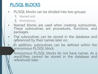 PL/SQL BLOCKS
• PL/SQL blocks can be divided into two groups:
1. Named and
2. Anonymous.
• Named blocks are used when creating subroutines.
These subroutines are procedures, functions, and
packages.
• The subroutines can be stored in the database and
referenced by their names later on.
• In addition, subroutines can be defined within the
anonymous PL/SQL block.
• Anonymous PL/SQL blocks do not have names. As a
result,they cannot be stored in the database and
referenced later.
 