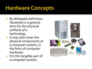  By Wikipedia definition:
  Hardware is a general
  term for the physical
  artifacts of a
  technology.
 It may also mean the
  physical components of
  a computer system, in
  the form of computer
  hardware.
 It is the tangible part of
  a computer system.
 