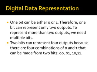    One bit can be either 0 or 1. Therefore, one
    bit can represent only two outputs. To
    represent more than two outputs, we need
    multiple bits.
   Two bits can represent four outputs because
    there are four combinations of 0 and 1 that
    can be made from two bits: 00, 01, 10,11.
 