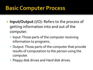    Input/Output (I/O): Refers to the process of
    getting information into and out of the
    computer.
     Input: Those parts of the computer receiving
      information to programs.
     Output: Those parts of the computer that provide
      results of computation to the person using the
      computer.
     Floppy disk drives and Hard disk drives.
 