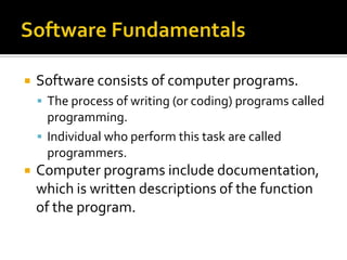    Software consists of computer programs.
     The process of writing (or coding) programs called
      programming.
     Individual who perform this task are called
      programmers.
   Computer programs include documentation,
    which is written descriptions of the function
    of the program.
 