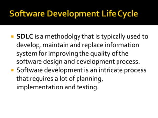    SDLC is a methodolgy that is typically used to
    develop, maintain and replace information
    system for improving the quality of the
    software design and development process.
   Software development is an intricate process
    that requires a lot of planning,
    implementation and testing.
 