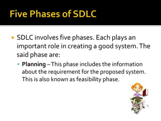    SDLC involves five phases. Each plays an
    important role in creating a good system. The
    said phase are:
     Planning – This phase includes the information
     about the requirement for the proposed system.
     This is also known as feasibility phase.
 