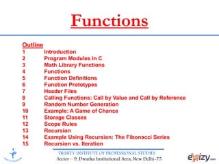 TRINITY INSTITUTE OF PROFESSIONAL STUDIES
Sector – 9, Dwarka Institutional Area, New Delhi-75
Functions
Outline
1 Introduction
2 Program Modules in C
3 Math Library Functions
4 Functions
5 Function Definitions
6 Function Prototypes
7 Header Files
8 Calling Functions: Call by Value and Call by Reference
9 Random Number Generation
10 Example: A Game of Chance
11 Storage Classes
12 Scope Rules
13 Recursion
14 Example Using Recursion: The Fibonacci Series
15 Recursion vs. Iteration
 