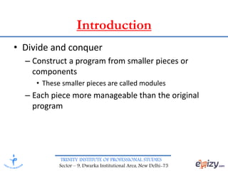 TRINITY INSTITUTE OF PROFESSIONAL STUDIES
Sector – 9, Dwarka Institutional Area, New Delhi-75
• Divide and conquer
– Construct a program from smaller pieces or
components
• These smaller pieces are called modules
– Each piece more manageable than the original
program
Introduction
 
