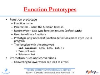 TRINITY INSTITUTE OF PROFESSIONAL STUDIES
Sector – 9, Dwarka Institutional Area, New Delhi-75
Function Prototypes
• Function prototype
– Function name
– Parameters – what the function takes in
– Return type – data type function returns (default int)
– Used to validate functions
– Prototype only needed if function definition comes after use in
program
– The function with the prototype
int maximum( int, int, int );
• Takes in 3 ints
• Returns an int
• Promotion rules and conversions
– Converting to lower types can lead to errors
 
