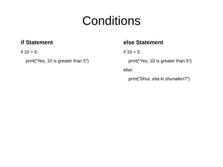 Conditions
if Statement
if 10 > 5:
print(“Yes, 10 is greater than 5”)
else Statement
if 10 > 5:
print(“Yes, 10 is greater than 5”)
else:
print(“Dhur, eita ki shunailen?”)
 