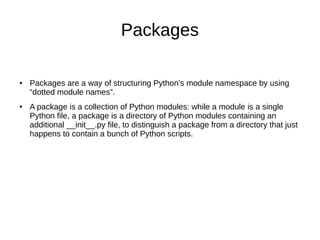 Packages
● Packages are a way of structuring Python’s module namespace by using
“dotted module names”.
● A package is a collection of Python modules: while a module is a single
Python file, a package is a directory of Python modules containing an
additional __init__.py file, to distinguish a package from a directory that just
happens to contain a bunch of Python scripts.
 