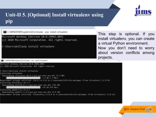 Unit-II 5. [Optional] Install virtualenv using
pip
@Dr. Arpana Chaturvedi
This step is optional. If you
install virtualenv, you can create
a virtual Python environment.
Now you don’t need to worry
about version conflicts among
projects.
 