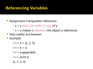  Assignment manipulates references
▪ x = y does not make a copy of y
▪ x = y makes x reference the object y references
 Very useful; but beware!
 Example:
>>> a = [1, 2, 3]
>>> b = a
>>> a.append(4)
>>> print b
[1, 2, 3, 4]
 
