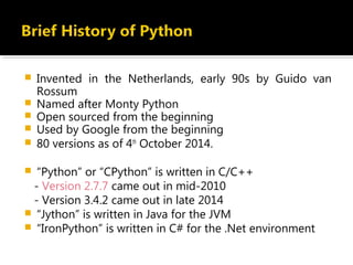  Invented in the Netherlands, early 90s by Guido van
Rossum
 Named after Monty Python
 Open sourced from the beginning
 Used by Google from the beginning
 80 versions as of 4th
October 2014.
 “Python” or “CPython” is written in C/C++
- Version 2.7.7 came out in mid-2010
- Version 3.4.2 came out in late 2014
 “Jython” is written in Java for the JVM
 “IronPython” is written in C# for the .Net environment
 