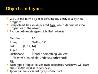  We use the term object to refer to any entity in a python
program.
 Every object has an associated type, which determines the
properties of the object.
 Python defines six types of built-in objects:
Number : 10
String : “hello”, ‘hi’
List: [1, 17, 44]
Tuple : (4, 5)
Dictionary: {‘food’ : ‘something you eat’,
‘lobster’ : ‘an edible, undersea arthropod’}
File
 Each type of object has its own properties, which we will learn
about in the next several weeks.
 Types can be accessed by ‘type’ method
 