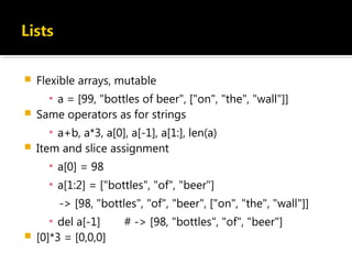  Flexible arrays, mutable
▪ a = [99, "bottles of beer", ["on", "the", "wall"]]
 Same operators as for strings
▪ a+b, a*3, a[0], a[-1], a[1:], len(a)
 Item and slice assignment
▪ a[0] = 98
▪ a[1:2] = ["bottles", "of", "beer"]
-> [98, "bottles", "of", "beer", ["on", "the", "wall"]]
▪ del a[-1] # -> [98, "bottles", "of", "beer"]
 [0]*3 = [0,0,0]
 
