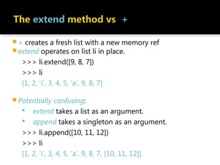  + creates a fresh list with a new memory ref
 extend operates on list li in place.
>>> li.extend([9, 8, 7])
>>> li
[1, 2, ‘i’, 3, 4, 5, ‘a’, 9, 8, 7]
 Potentially confusing:
 extend takes a list as an argument.
 append takes a singleton as an argument.
>>> li.append([10, 11, 12])
>>> li
[1, 2, ‘i’, 3, 4, 5, ‘a’, 9, 8, 7, [10, 11, 12]]
 