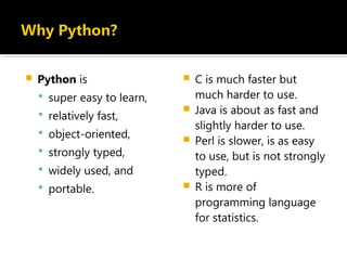  Python is
 super easy to learn,
 relatively fast,
 object-oriented,
 strongly typed,
 widely used, and
 portable.
 C is much faster but
much harder to use.
 Java is about as fast and
slightly harder to use.
 Perl is slower, is as easy
to use, but is not strongly
typed.
 R is more of
programming language
for statistics.
 