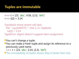 >>> t = (23, ‘abc’, 4.56, (2,3), ‘def’)
>>> t[2] = 3.14
Traceback (most recent call last):
File "<pyshell#75>", line 1, in -toplevel-
tu[2] = 3.14
TypeError: object doesn't support item assignment
You can’t change a tuple.
You can make a fresh tuple and assign its reference to a
previously used name.
>>> t = (23, ‘abc’, 3.14, (2,3), ‘def’)
The immutability of tuples means they’re faster than lists.
 