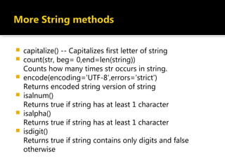  capitalize() -- Capitalizes first letter of string
 count(str, beg= 0,end=len(string))
Counts how many times str occurs in string.
 encode(encoding=’UTF-8′,errors=’strict’)
Returns encoded string version of string
 isalnum()
Returns true if string has at least 1 character
 isalpha()
Returns true if string has at least 1 character 
 isdigit()
Returns true if string contains only digits and false
otherwise
 