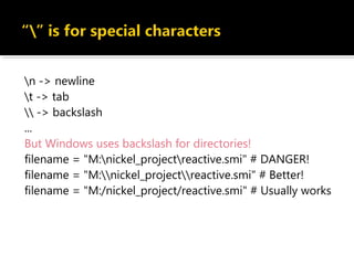 n -> newline
t -> tab
 -> backslash
...
But Windows uses backslash for directories!
filename = "M:nickel_projectreactive.smi" # DANGER!
filename = "M:nickel_projectreactive.smi" # Better!
filename = "M:/nickel_project/reactive.smi" # Usually works
 