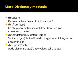  dict.clear()
Removes all elements of dictionary dict
 dict.fromkeys()
Create a new dictionary with keys from seq and
values set to value
 dict.setdefault(key, default=None)
Similar to get(), but will set dict[key]=default if key is not
already in dict
 dict.update(dict2)
Adds dictionary dict2‘s key-values pairs to dict
 