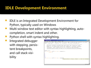  IDLE is an Integrated Development Environment for
Python, typically used on Windows
 Multi-window text editor with syntax highlighting, auto-
completion, smart indent and other.
 Python shell with syntax highlighting.
 Integrated debugger
with stepping, persis-
tent breakpoints,
and call stack visi-
bility
 