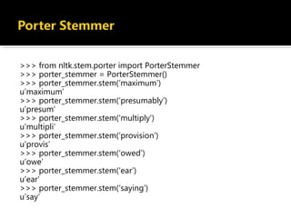 >>> from nltk.stem.porter import PorterStemmer
>>> porter_stemmer = PorterStemmer()
>>> porter_stemmer.stem(‘maximum’)
u’maximum’
>>> porter_stemmer.stem(‘presumably’)
u’presum’
>>> porter_stemmer.stem(‘multiply’)
u’multipli’
>>> porter_stemmer.stem(‘provision’)
u’provis’
>>> porter_stemmer.stem(‘owed’)
u’owe’
>>> porter_stemmer.stem(‘ear’)
u’ear’
>>> porter_stemmer.stem(‘saying’)
u’say’
 