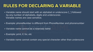 Variable name should start with an alphabet or underscore (‘_’) followed
by any number of alphabets, digits and underscores
Example: phoneNumber is different from PhoneNumber and phonenumber
Variable name cannot be a reserved name
Example: print, if, for, etc
Variable name cannot contain any special character other than underscore
Variable names are case sensitive.
 
