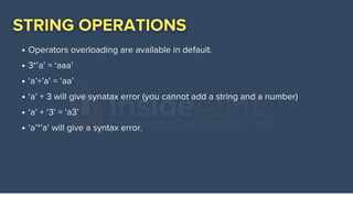 Operators overloading are available in default.
3*’a’ = ‘aaa’
‘a’+’a’ = ‘aa’
‘a’ + 3 will give synatax error (you cannot add a string and a number)
‘a’ + ‘3’ = ‘a3’
‘a’*’a’ will give a syntax error.
 
