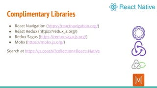 Complimentary Libraries
● React Navigation (https://reactnavigation.org/)
● React Redux (https://redux.js.org/)
● Redux Sagas (https://redux-saga.js.org/)
● Mobx (https://mobx.js.org/)
Search at https://js.coach/?collection=React+Native
 