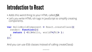 • Adds this weird thing to your HTML called JSX.
• Let’s you write HTML-ish tags in JavaScript to simplify creating
components.
var HelloWorldComponent = React.createClass({
render: function(){
return ( <h1>Hello, world!</h1> );
}
});
And you can use ES6 classes instead of calling createClass()
@RAMISAYAR
 