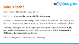 What is Redis?
Redis means REmote DIrectory Server.
Redis is an advanced key-value NoSQL data store.
It is similar to memcached except the dataset is not volatile. Like memcached,
Redis can store string values, but it can also store lists, sets, and ordered sets.
All these data types can be manipulated with atomic operations that push,
pop, add and remove elements, perform server side union, intersection,
difference between sets, and more.
Redis also supports different kinds of sorting.
 