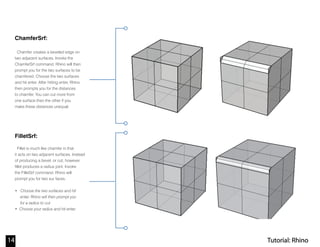 Tutorial: Rhino14
ChamferSrf:
Chamfer creates a beveled edge on
two adjacent surfaces. Invoke the
ChamferSrf command. Rhino will then
prompt you for the two surfaces to be
chamfered. Choose the two surfaces
and hit enter. After hitting enter, Rhino
then prompts you for the distances
to chamfer. You can cut more from
one surface than the other if you
make these distances unequal.
FilletSrf:
Fillet is much like chamfer in that
it acts on two adjacent surfaces. Instead
of producing a bevel, or cut; however,
fillet produces a radius joint. Invoke
the FilletSrf command. Rhino will
prompt you for two sur faces.
• Choose the two surfaces and hit
enter. Rhino will then prompt you
for a radius to cut.
• Choose your radius and hit enter.
 