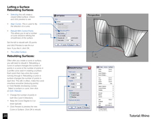 Lofting a Surface
Rebuilding Surfaces
• Selecting this will create a
closed lofted surface. Check
and click preview to see.
• Align Curves: This is used to flip
the direction of a curve.
• Rebuild With Control Points.
This allows you to set a number
of curve divisions refining the
smoothness of the surface.
Set the loft to rebuild with 20 points
and click Preview to see the sur
face. If you like it, click OK.
• The Lofted Surface
Rebuilding Surfaces:
Often after you create a curve or surface,
you will need to rebuild it. Rebuilding a
curve or surface changes the number of
points in a curve or the number of points in
a profile curve used in creating a surface.
Each point then has a line (Iso-curve)
running through it. Rebuilding a curve or
surface changes the number of points in
each line. This will, in effect, make the curve
orsurface smoother (reducing points)
or more flexible (increasing curves).
Select a surface or curve, then click
on Edit>Rebuild
• Change the number of points in
both the U and V Directions
• Keep the Curve Degree to 3 or
lower typically
• Click Preview to preview the new
Curve or Surface. Click OK to rebuild.
Tutorial: Rhino20
 