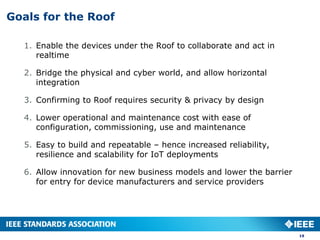 Goals for the Roof
1. Enable the devices under the Roof to collaborate and act in
realtime
2. Bridge the physical and cyber world, and allow horizontal
integration
3. Confirming to Roof requires security & privacy by design
4. Lower operational and maintenance cost with ease of
configuration, commissioning, use and maintenance
5. Easy to build and repeatable – hence increased reliability,
resilience and scalability for IoT deployments
6. Allow innovation for new business models and lower the barrier
for entry for device manufacturers and service providers
19
 