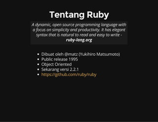 Tentang Ruby
A dynamic, open source programming language with
a focus on simplicity and productivity. It has elegant
syntax that is natural to read and easy to write -
ruby-lang.org
Dibuat oleh @matz (Yukihiro Matsumoto)
Public release 1995
Object Oriented
Sekarang versi 2.2.1
https://github.com/ruby/ruby
 