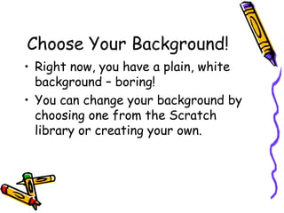 Choose Your Background!
• Right now, you have a plain, white
background – boring!
• You can change your background by
choosing one from the Scratch
library or creating your own.
 