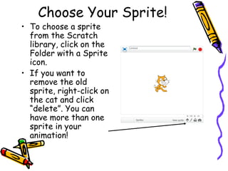 Choose Your Sprite!
• To choose a sprite
from the Scratch
library, click on the
Folder with a Sprite
icon.
• If you want to
remove the old
sprite, right-click on
the cat and click
“delete”. You can
have more than one
sprite in your
animation!
 