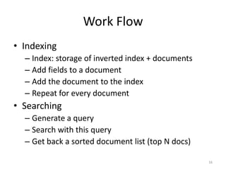 Adding Field to Document
• Store?
• Index?
  – Analyzed (split text into multiple terms)
  – Not analyzed (treat the whole text as ONE term)
  – Not indexed (this field will not be searchable)
  – Store norms?




                                                      16
 