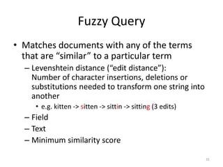 Phrase Query
• Matches documents with all the given words
  present and being “near” each other
  – Field
  – Terms
  – Slop
     • Number of “moves of words” permitted
     • Slop = 0 means exact phrase match required




                                                    31
 